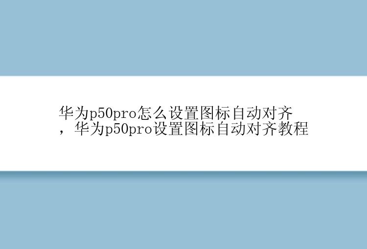 华为p50pro怎么设置图标自动对齐，华为p50pro设置图标自动对齐教程