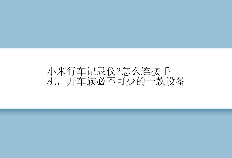 小米行车记录仪2怎么连接手机，开车族必不可少的一款设备