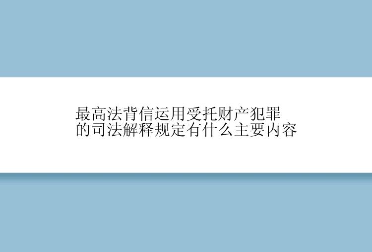 最高法背信运用受托财产犯罪的司法解释规定有什么主要内容