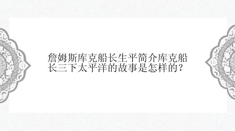 詹姆斯库克船长生平简介库克船长三下太平洋的故事是怎样的？