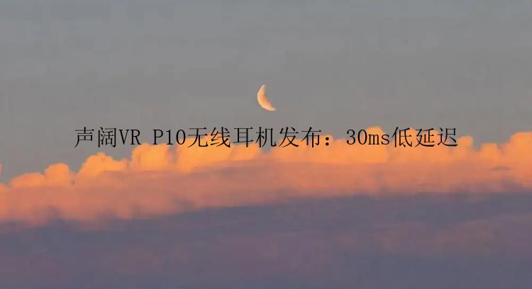 声阔VR P10无线耳机发布：30ms低延迟