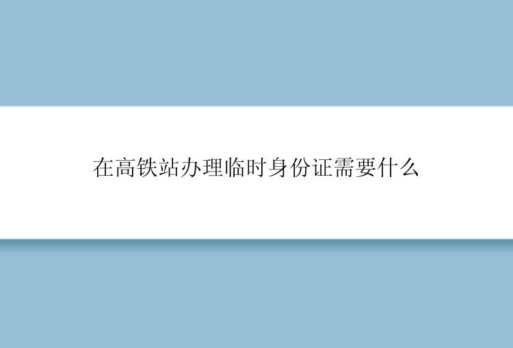 在高铁站办理临时身份证需要什么