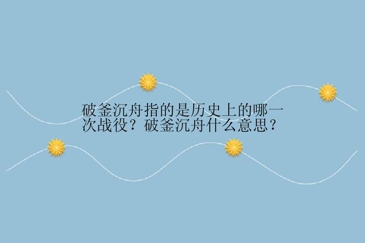 破釜沉舟指的是历史上的哪一次战役？破釜沉舟什么意思？