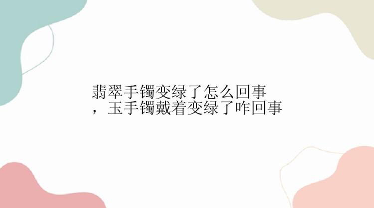 翡翠手镯变绿了怎么回事，玉手镯戴着变绿了咋回事