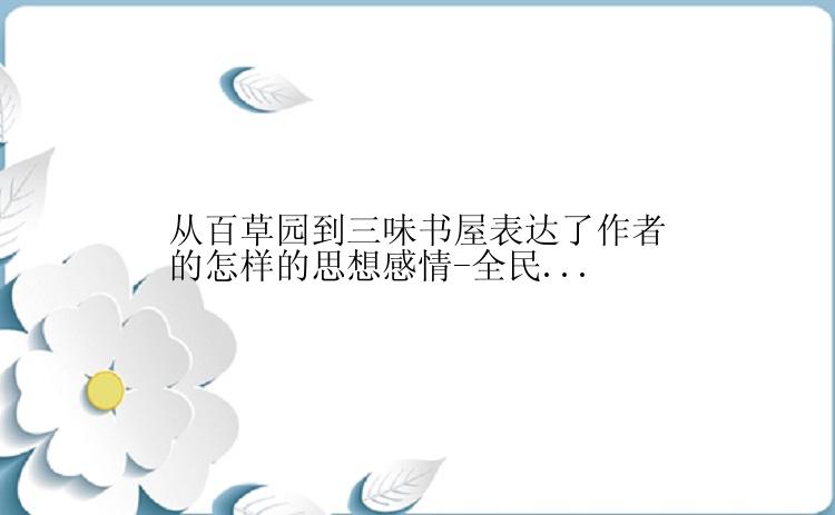 从百草园到三味书屋表达了作者的怎样的思想感情-全民...