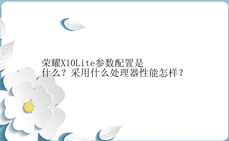 荣耀X10Lite参数配置是什么？采用什么处理器性能怎样？