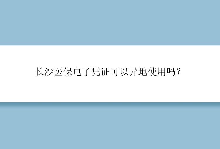 长沙医保电子凭证可以异地使用吗？