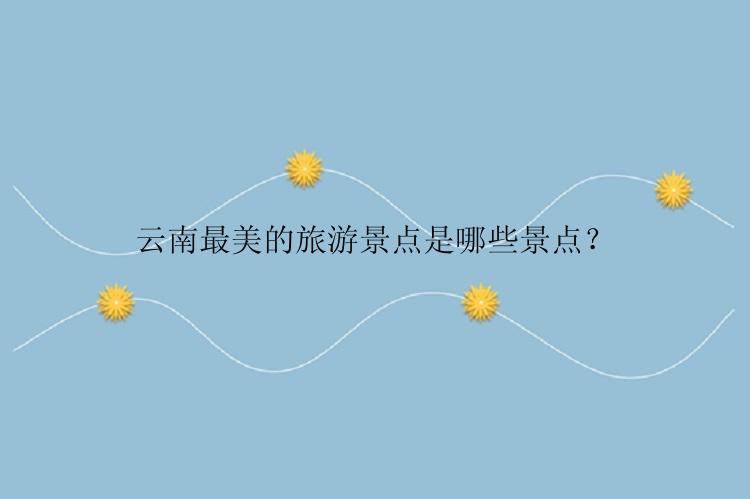 云南最美的旅游景点是哪些景点？