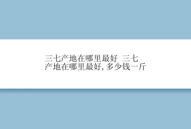 三七产地在哪里最好 三七产地在哪里最好,多少钱一斤