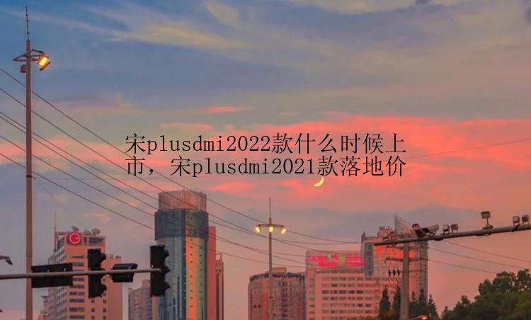 宋plusdmi2022款什么时候上市，宋plusdmi2021款落地价