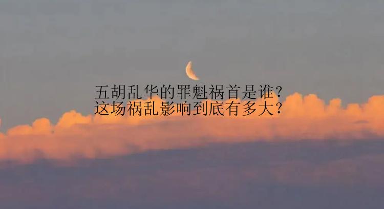 五胡乱华的罪魁祸首是谁？这场祸乱影响到底有多大？