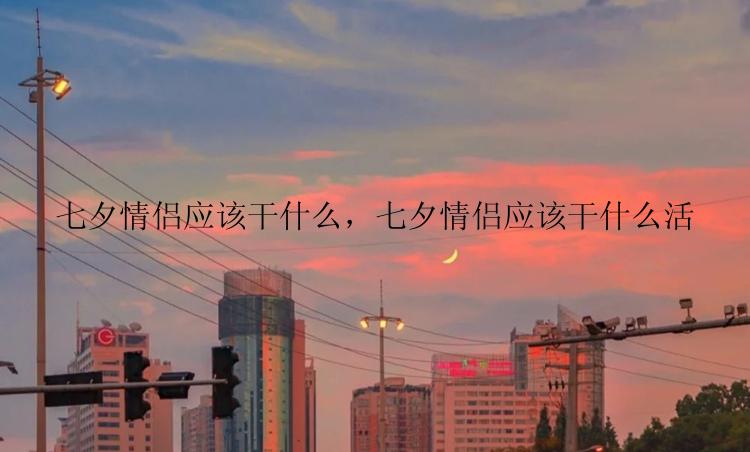 七夕情侣应该干什么，七夕情侣应该干什么活