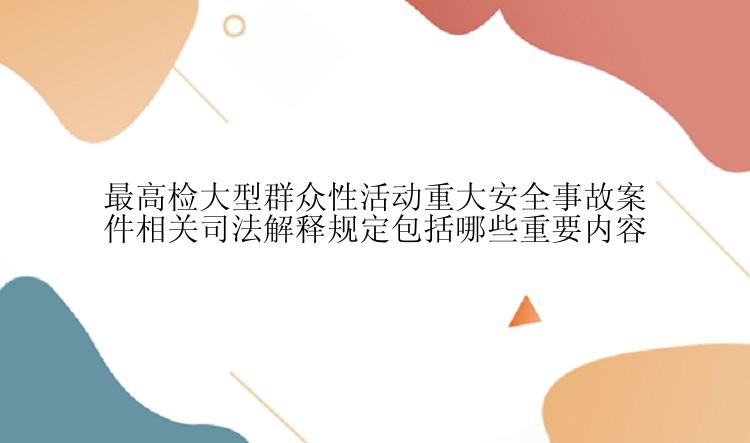 最高检大型群众性活动重大安全事故案件相关司法解释规定包括哪些重要内容