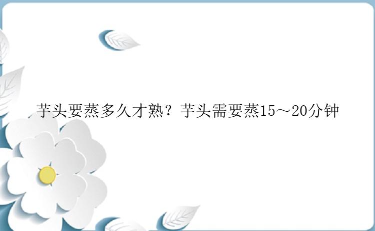 芋头要蒸多久才熟？芋头需要蒸15～20分钟