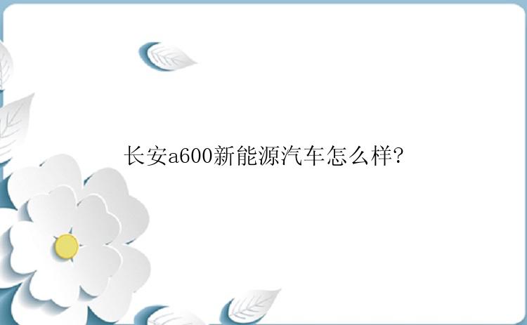 长安a600新能源汽车怎么样?