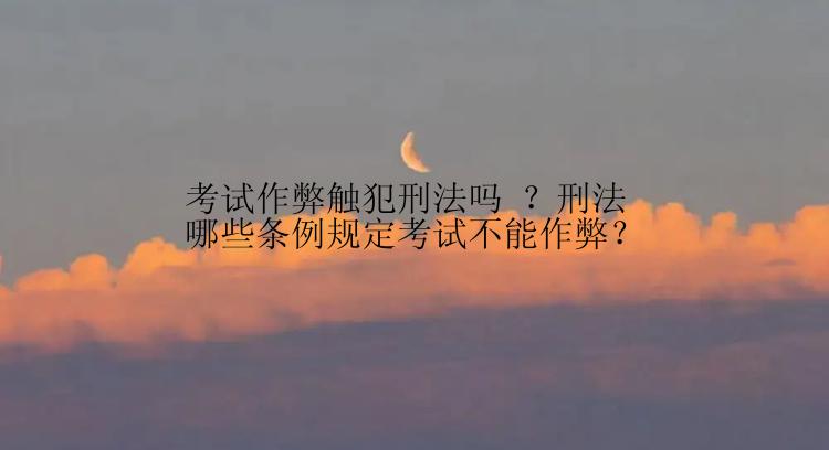 考试作弊触犯刑法吗 ？刑法哪些条例规定考试不能作弊？