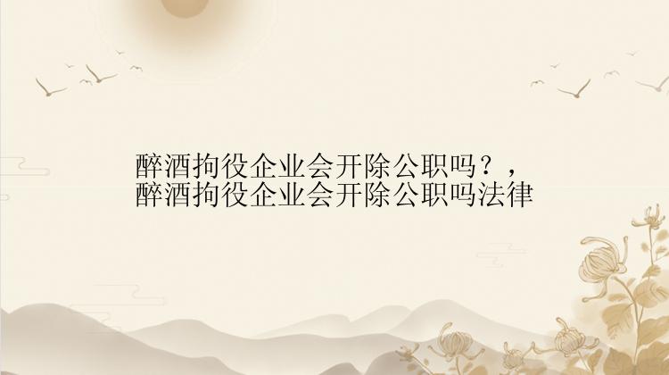 醉酒拘役企业会开除公职吗？，醉酒拘役企业会开除公职吗法律