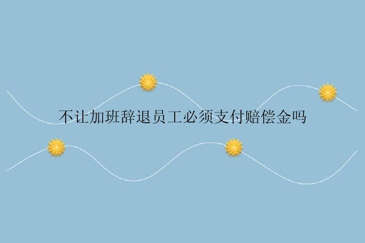 不让加班辞退员工必须支付赔偿金吗