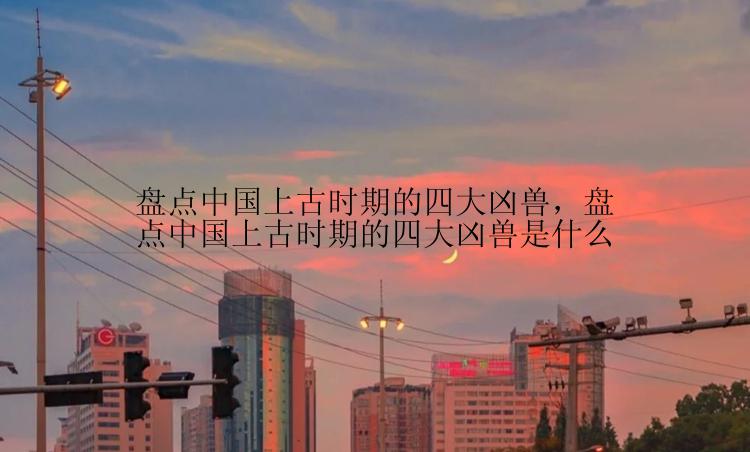 盘点中国上古时期的四大凶兽，盘点中国上古时期的四大凶兽是什么