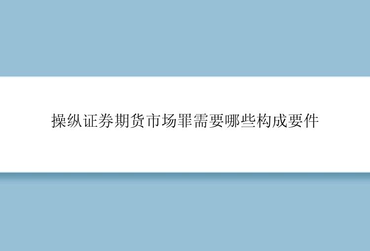 操纵证券期货市场罪需要哪些构成要件