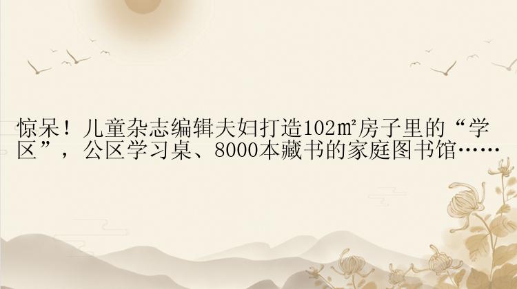 惊呆！儿童杂志编辑夫妇打造102㎡房子里的“学区”，公区学习桌、8000本藏书的家庭图书馆……