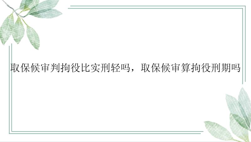 取保候审判拘役比实刑轻吗，取保候审算拘役刑期吗