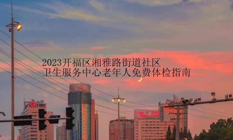 2023开福区湘雅路街道社区卫生服务中心老年人免费体检指南