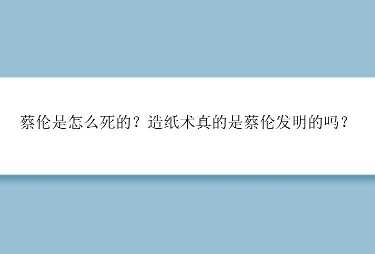 蔡伦是怎么死的？造纸术真的是蔡伦发明的吗？