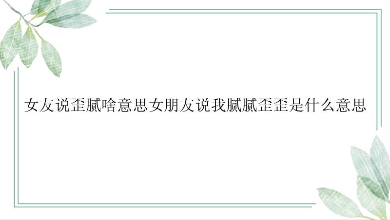 女友说歪腻啥意思女朋友说我腻腻歪歪是什么意思