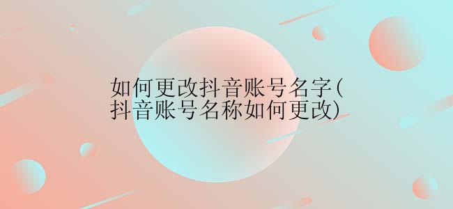 如何更改抖音账号名字(抖音账号名称如何更改)