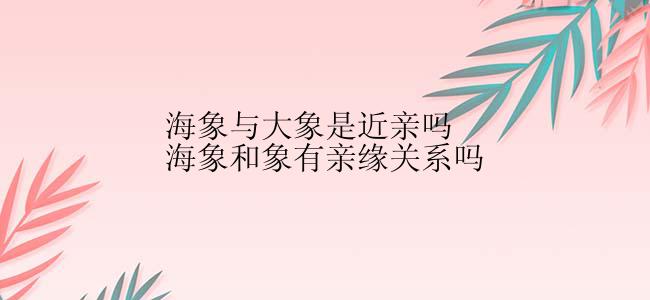 海象与大象是近亲吗海象和象有亲缘关系吗