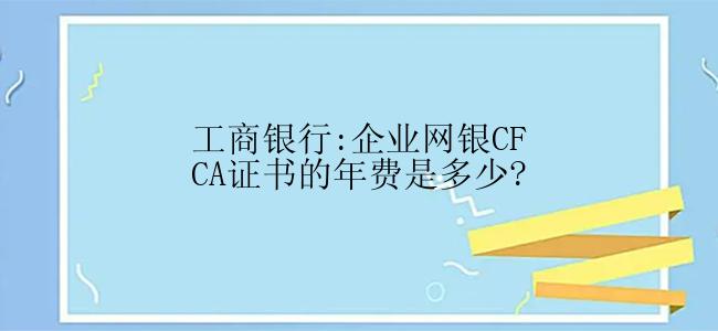 工商银行:企业网银CFCA证书的年费是多少?