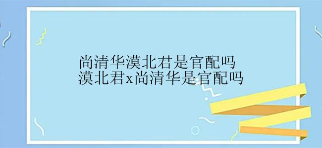 尚清华漠北君是官配吗漠北君x尚清华是官配吗