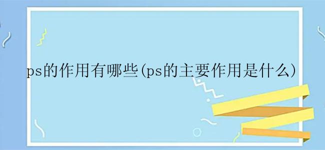 ps的作用有哪些(ps的主要作用是什么)