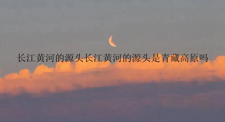 长江黄河的源头长江黄河的源头是青藏高原吗
