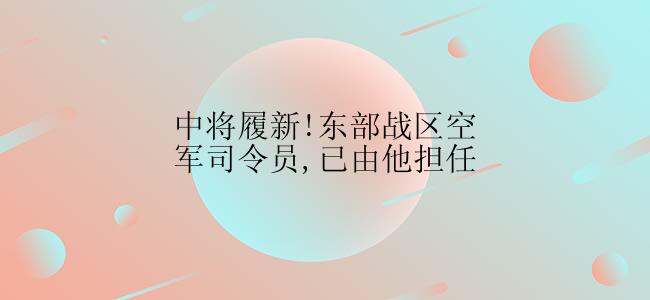 中将履新!东部战区空军司令员,已由他担任