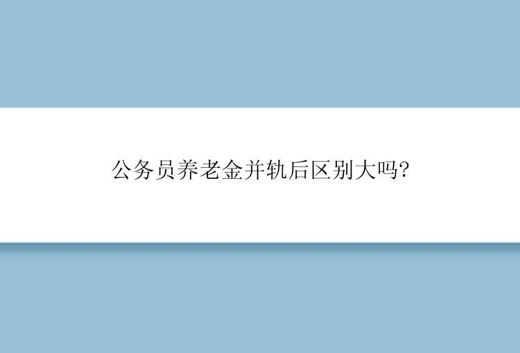 公务员养老金并轨后区别大吗?