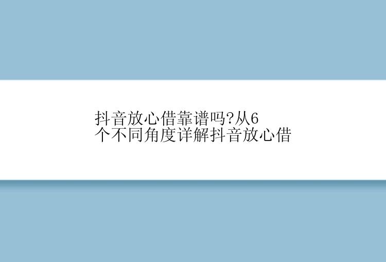 抖音放心借靠谱吗?从6个不同角度详解抖音放心借