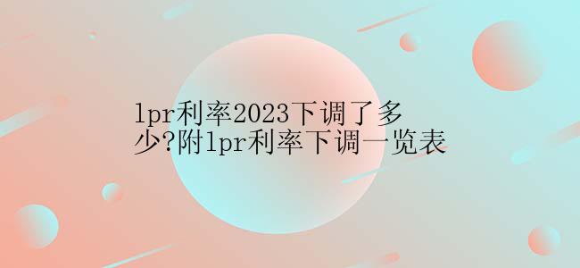 lpr利率2023下调了多少?附lpr利率下调一览表