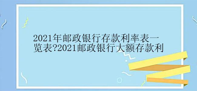 2021年邮政银行存款利率表一览表?2021邮政银行大额存款利