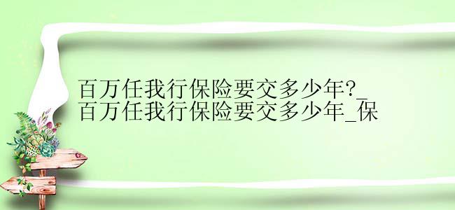 百万任我行保险要交多少年?_百万任我行保险要交多少年_保