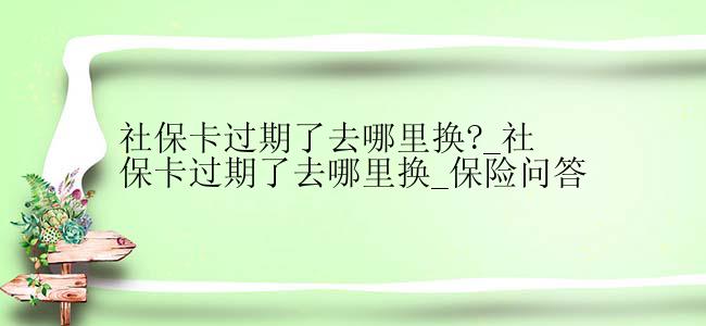 社保卡过期了去哪里换?_社保卡过期了去哪里换_保险问答