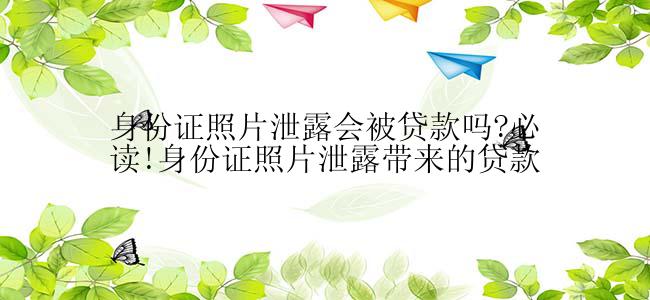 身份证照片泄露会被贷款吗?必读!身份证照片泄露带来的贷款