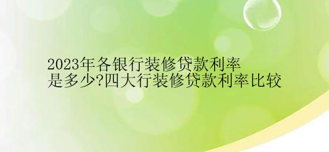 2023年各银行装修贷款利率是多少?四大行装修贷款利率比较