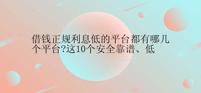 借钱正规利息低的平台都有哪几个平台?这10个安全靠谱、低