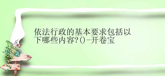 依法行政的基本要求包括以下哪些内容?()-开卷宝