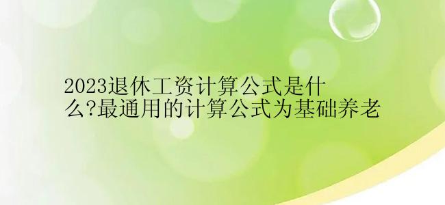 2023退休工资计算公式是什么?最通用的计算公式为基础养老