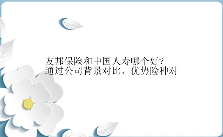 友邦保险和中国人寿哪个好?通过公司背景对比、优势险种对