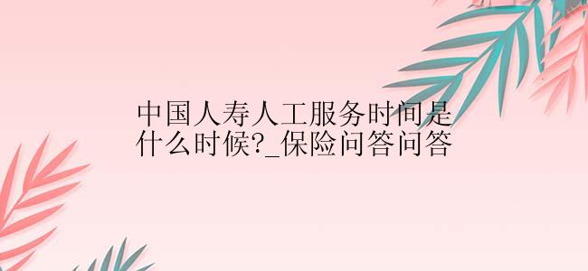 中国人寿人工服务时间是什么时候?_保险问答问答