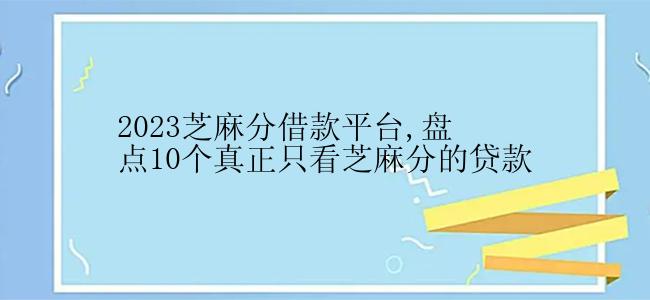 2023芝麻分借款平台,盘点10个真正只看芝麻分的贷款